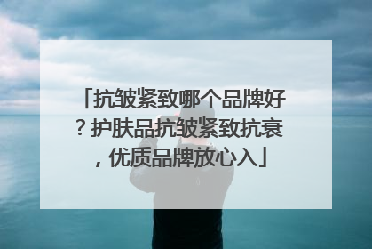 抗皱紧致哪个品牌好？护肤品抗皱紧致抗衰，优质品牌放心入