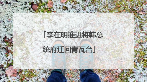 李在明推进将韩总统府迁回青瓦台