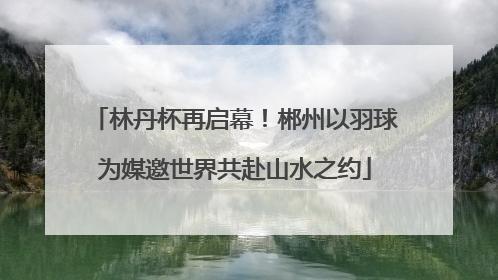 林丹杯再启幕！郴州以羽球为媒邀世界共赴山水之约