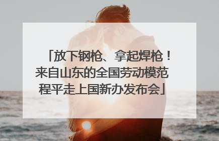 放下钢枪、拿起焊枪！来自山东的全国劳动模范程平走上国新办发布会