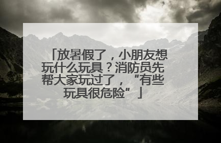 放暑假了，小朋友想玩什么玩具？消防员先帮大家玩过了，“有些玩具很危险”