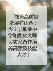 教育高质量发展看山西：乡宁县职业中学和紫砂大师吴志文合作培养高素质技能人才