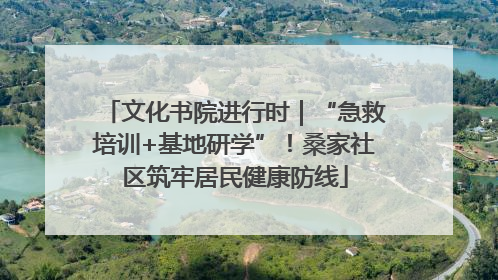 文化书院进行时｜“急救培训+基地研学”！桑家社区筑牢居民健康防线