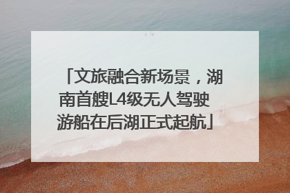 文旅融合新场景，湖南首艘L4级无人驾驶游船在后湖正式起航