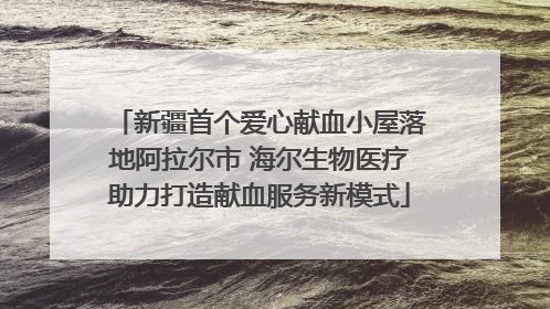 新疆首个爱心献血小屋落地阿拉尔市 海尔生物医疗助力打造献血服务新模式