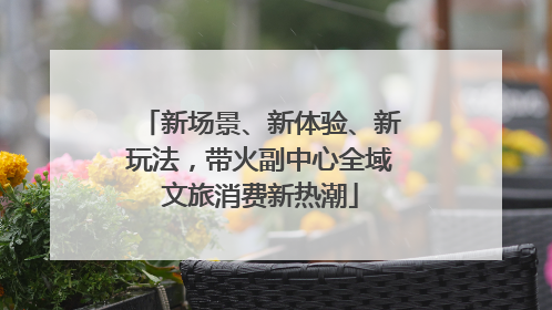 新场景、新体验、新玩法，带火副中心全域文旅消费新热潮