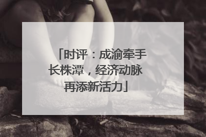 时评：成渝牵手长株潭，经济动脉再添新活力