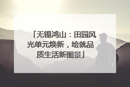 无锡鸿山：田园风光单元焕新，绘就品质生活新图景