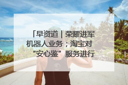早资道｜荣耀进军机器人业务；淘宝对“安心鉴”服务进行逐步下线调整