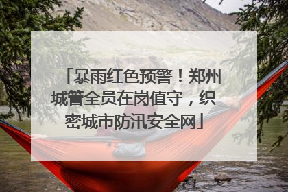 暴雨红色预警！郑州城管全员在岗值守，织密城市防汛安全网