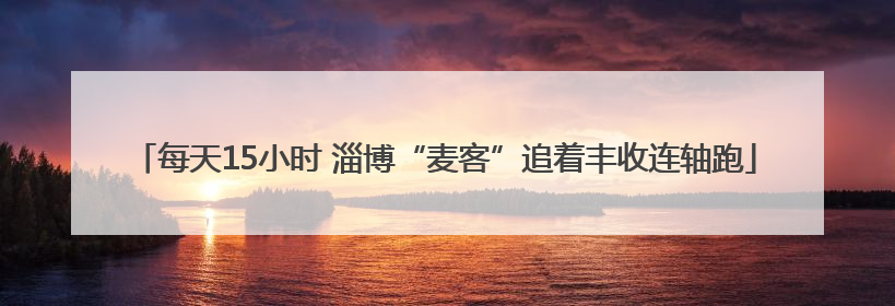 每天15小时 淄博“麦客”追着丰收连轴跑