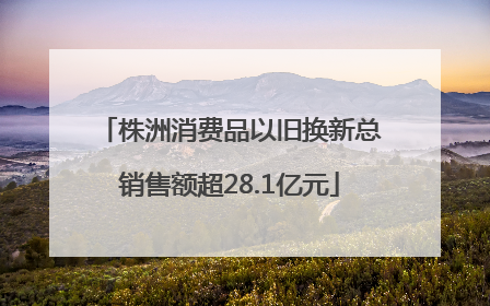 株洲消费品以旧换新总销售额超28.1亿元