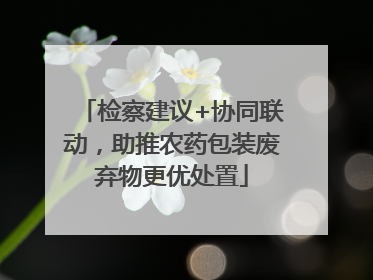 检察建议+协同联动，助推农药包装废弃物更优处置