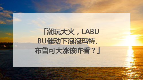 潮玩大火，LABUBU催动下泡泡玛特、布鲁可大涨该咋看？
