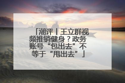 潮评丨王立群视频推销健身？政务账号“包出去”不等于“甩出去”