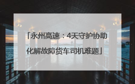 永州高速：4天守护协助 化解故障货车司机难题