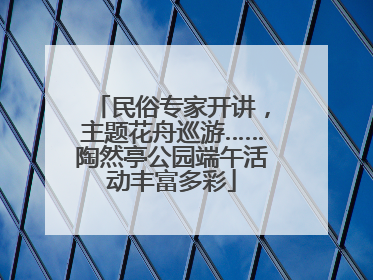 民俗专家开讲，主题花舟巡游……陶然亭公园端午活动丰富多彩