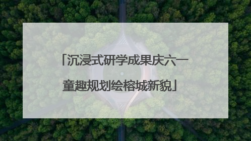 沉浸式研学成果庆六一 童趣规划绘榕城新貌