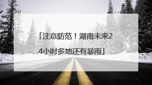 注意防范！湖南未来24小时多地还有暴雨