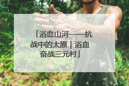 浴血山河——抗战中的太原｜浴血奋战三元村