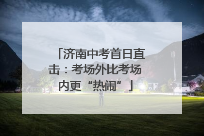 济南中考首日直击：考场外比考场内更“热闹”