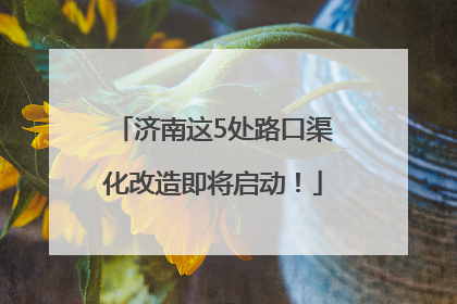 济南这5处路口渠化改造即将启动！