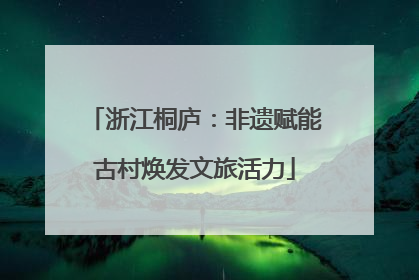 浙江桐庐：非遗赋能古村焕发文旅活力