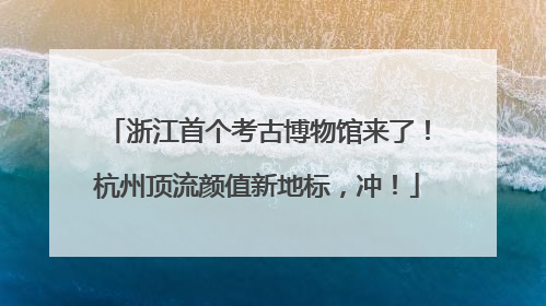 浙江首个考古博物馆来了！杭州顶流颜值新地标，冲！