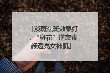 淡斑祛斑效果好，“斑花”逆袭素颜透亮女神肌