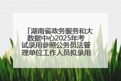 湖南省政务服务和大数据中心2025年考试录用参照公务员法管理单位工作人员拟录用人员名单公示