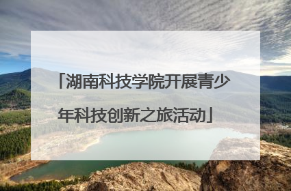 湖南科技学院开展青少年科技创新之旅活动