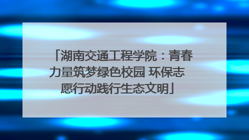 湖南交通工程学院：青春力量筑梦绿色校园 环保志愿行动践行生态文明