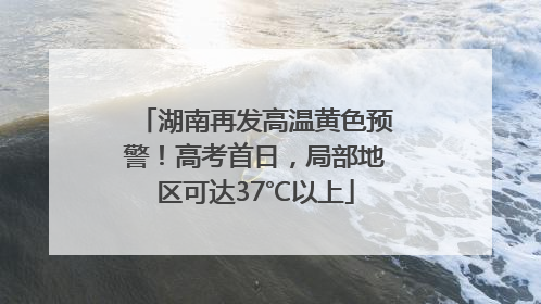 湖南再发高温黄色预警！高考首日，局部地区可达37℃以上