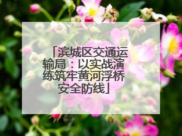 滨城区交通运输局：以实战演练筑牢黄河浮桥安全防线