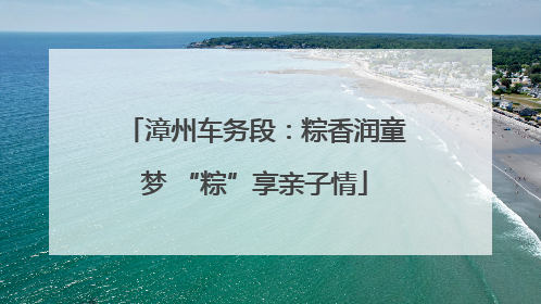 漳州车务段：粽香润童梦 “粽”享亲子情