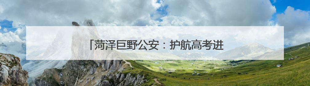 菏泽巨野公安：护航高考进行时，安全宣传不停歇！