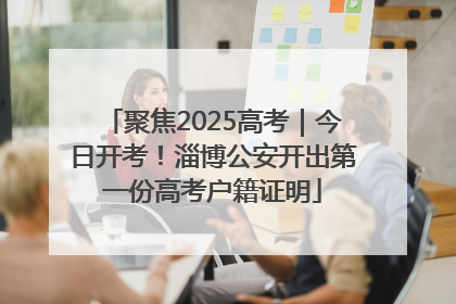 聚焦2025高考｜今日开考！淄博公安开出第一份高考户籍证明