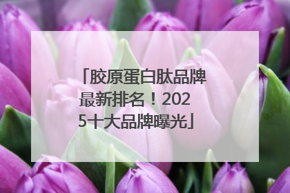 胶原蛋白肽品牌最新排名！2025十大品牌曝光