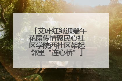艾叶红绳迎端午花扇传情聚民心社区学院西社区架起邻里“连心桥”