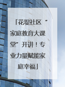 花堤社区“家庭教育大课堂”开讲！专业力量赋能家庭幸福