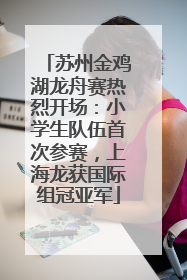 苏州金鸡湖龙舟赛热烈开场：小学生队伍首次参赛，上海龙获国际组冠亚军