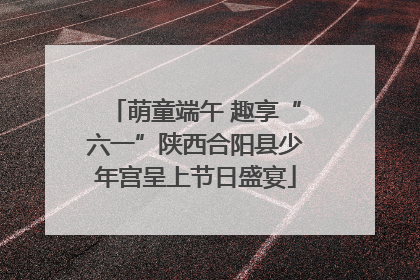 萌童端午 趣享“六一”陕西合阳县少年宫呈上节日盛宴