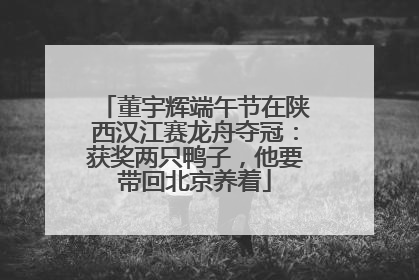 董宇辉端午节在陕西汉江赛龙舟夺冠：获奖两只鸭子，他要带回北京养着