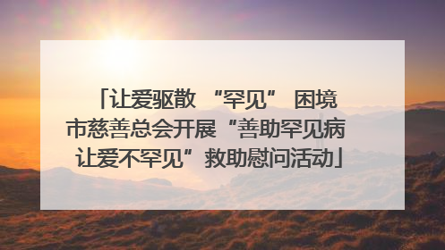 让爱驱散 “罕见” 困境 市慈善总会开展“善助罕见病 让爱不罕见”救助慰问活动