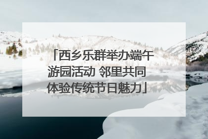 西乡乐群举办端午游园活动 邻里共同体验传统节日魅力