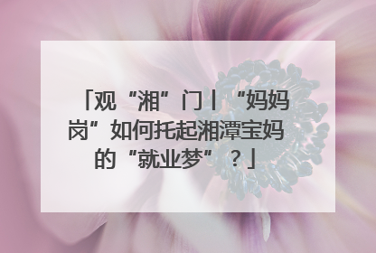 观“湘”门丨“妈妈岗”如何托起湘潭宝妈的“就业梦”？