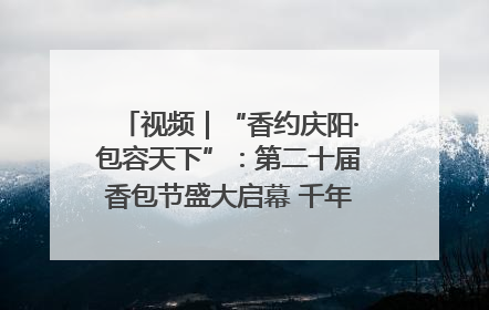 视频｜“香约庆阳·包容天下”：第二十届香包节盛大启幕 千年非遗香飘世界