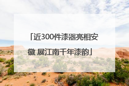 近300件漆器亮相安徽 展江南千年漆韵
