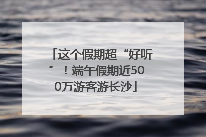这个假期超“好听”！端午假期近500万游客游长沙