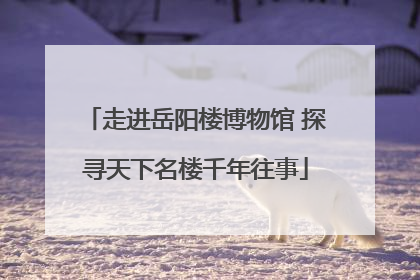 走进岳阳楼博物馆 探寻天下名楼千年往事